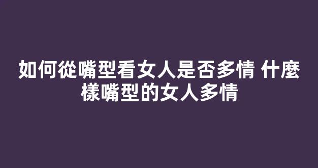 如何從嘴型看女人是否多情 什麼樣嘴型的女人多情